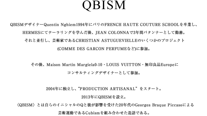 QBISMfUCi[Quentin Nghiem1994NɃpFRENCH HAUTE COUTURE SCHOOL𑲋ƂAHERMESɂăe[Ow񂾌AJEAN COLONNA3Nԃp^[i[ƂċΖBƕsA|pƂłCHRISTIAN ASTUGUEVIELLÊ̃vWFNg(COMME DES GARCON PERFUMEȂ)ɎQB̌AMaison Martin Margiela0-10ELOUIS VUITTONEǕiEuropeɃRTeBOfUCi[ƂĎQB
2004NɓƗAPRODUCTION ARTISANALX^[gB2013NQBISMݗBqQBISMrƂ͎̃CjVQƔނe󂯂20NGeorges Braque Piccasoɂ
|p^łCubismgݍ킹łB